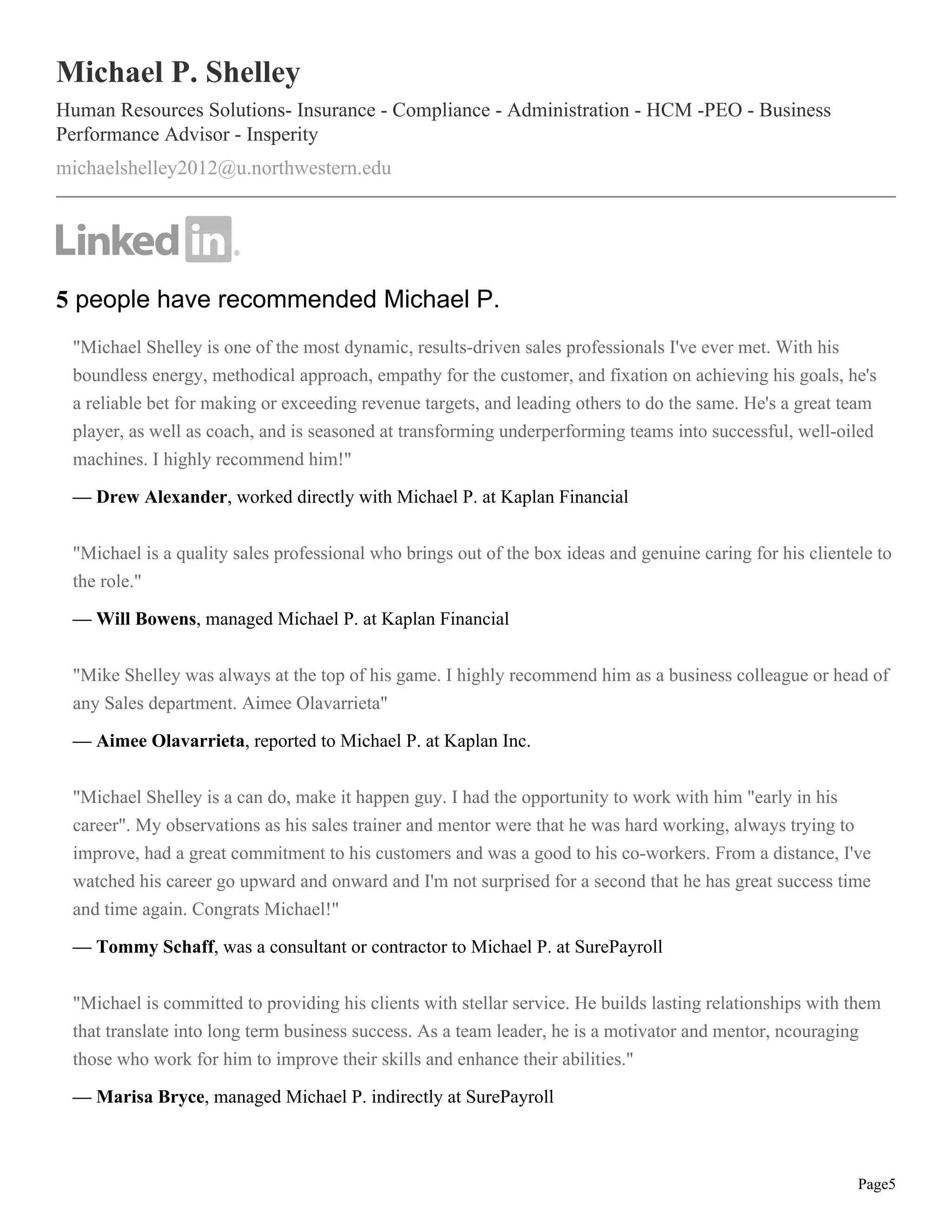 Page5
Michael P. Shelley
Human Resources Solutions- Insurance - Compliance - Administration - HCM -PEO - Business
Performance Advisor - Insperity
michaelshelley2012@u.northwestern.edu
5 people have recommended Michael P.
"Michael Shelley is one of the most dynamic, results-driven sales professionals I've ever met. With his
boundless energy, methodical approach, empathy for the customer, and fixation on achieving his goals, he's
a reliable bet for making or exceeding revenue targets, and leading others to do the same. He's a great team
player, as well as coach, and is seasoned at transforming underperforming teams into successful, well-oiled
machines. I highly recommend him!"
— Drew Alexander, worked directly with Michael P. at Kaplan Financial
"Michael is a quality sales professional who brings out of the box ideas and genuine caring for his clientele to
the role."
— Will Bowens, managed Michael P. at Kaplan Financial
"Mike Shelley was always at the top of his game. I highly recommend him as a business colleague or head of
any Sales department. Aimee Olavarrieta"
— Aimee Olavarrieta, reported to Michael P. at Kaplan Inc.
"Michael Shelley is a can do, make it happen guy. I had the opportunity to work with him "early in his
career". My observations as his sales trainer and mentor were that he was hard working, always trying to
improve, had a great commitment to his customers and was a good to his co-workers. From a distance, I've
watched his career go upward and onward and I'm not surprised for a second that he has great success time
and time again. Congrats Michael!"
— Tommy Schaff, was a consultant or contractor to Michael P. at SurePayroll
"Michael is committed to providing his clients with stellar service. He builds lasting relationships with them
that translate into long term business success. As a team leader, he is a motivator and mentor, ncouraging
those who work for him to improve their skills and enhance their abilities."
— Marisa Bryce, managed Michael P. indirectly at SurePayroll
 