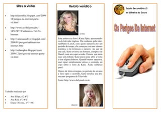 Sites a visitar                            Relato verídico
                                                                                              Escola Secundária /3

                                                                                              de Oliveira do Douro
    http:milasophie.blogspot.com/2009/
     12/perigos-na-internet-parte-
     vii.html

    http://www.scribd.com/doc/
     14567477/Cuidados-a-Ter-Na-
     Internet                                                    antes

    http://vanessaandivo.blogspot.com/   Esta senhora na foto é Katie Piper, apresentado-
                                          ra da televisão inglesa. Ela conheceu pela inter-
     2008/01/perigos-habituais-na-
                                          net Daniel Lynch, com quem namorou por um
     internet.html                        período de tempo, ele começou com uns ciúmes
                                          doentios e ela terminou o namoro. Ao sair de
    http://milasophie.blogspot.com/
                                          um café, Katie avistou um homem, cúmplice de
     2009/12/perigos-na-internet-parte-   Daniel, com um copo na mão. Pensou que seria
     vii.html                             mais um pedinte, Katie parou para abrir a bolsa
                                          e tirar algum dinheiro. Quando menos esperava,
                                          esse rapaz simplesmente atirou o conteúdo do
                                          copo sobre o rosto de Katie. Ácido sulfúrico
                                          puro!
                                          Depois de trinta cirurgias, no período de um ano
                                          e meio após o ocorrido, Katie revelou seu dra-
                                          ma num programa de Televisão.
                                          Fonte: http://www.dailymail.co.uk



Trabalho realizado por

    Ana Filipa, nº2 8ºC
    Ana Rita, nº 3 8ºC
    Diana Oliveira, nº 7 8ºC
                                                        depois
 