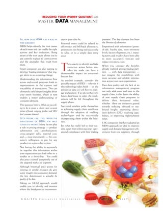 SO, HOW DOES MDM PLAY A ROLE IN
THIS SCENARIO?
MDM helps identify the root causes
of such issues and can enable the right
actions and key indicators. Being
aware of the root cause allows you to
put controls in place to correct errors
and the anomalies that result from
them.
Smart companies are also starting to
develop “leading indicators” that trig-
ger alerts to an occurring change.
Understanding the information flow
across end-to-end processes leads to
improvements in the capture and
traceability of transactions. This can
ultimately yield deeper insights about
your entire business, which in turn
enables a better understanding of
consumer demand.
The question here is: What are you will-
ing to do to ensure a clearer, more accurate
picture of brand, category, product and SKU
level consumer demand?
LET’S EXPLORE ONE LEVEL DEEPER THE
IMPLICATIONS OF MDM FOR PRICE
ELASTICITY MODELS. Many factors play
a role in pricing strategy –– product
substitution and cannibalization,
cross-category sales, material cost,
and –– most importantly –– the con-
sumer’s willingness to pay for any
product on a given day or time.
Not having the ability to accurately
tie together this information within
your organization can lead either to a
surplus or a short-ship. You could
also price yourself completely out of
the targeted market or segment.
Although historical price points for
existing or similar products do give
some insight into consumer demand,
the key determinant is actually the
quality of the data.
Taking an MDM approach would
enable you to identify and monitor
where the breakpoint or inconsisten-
cies in your data lie.
Potential issues could be related to
off-invoice and bill-back allowances,
promotions not being tied accurately
to sales, or to a simple data entry
error.
T
he capacity to identify and take
corrective action before mis-
takes are made can have a
demonstrable impact on everyone’s
bottom line.
As another example, consider the
possible impact of RFID –– when or if
this technology takes hold –– on the
amount of data we will have to man-
age and analyze. If we do not have this
future data house in order, the impli-
cations will be felt throughout the
supply chain.
Successful retailers pride themselves
in achieving supply chain excellence
through the adoption of enabling
technologies and by successfully
incorporating them within the busi-
ness.
But what has really led to their suc-
cess, apart from enforcing strict oper-
ational compliance with their trading
partners? The key element has been
the liberation of information.
Empowered with information (point-
of-sale, loyalty data, store inventory
levels, factory shipments, etc.), manu-
facturers and retailers have been able
to more accurately forecast and
reduce inventory costs.
When you consider the benefits
already realized among trading part-
ners –– with data transparency ––
just imagine the possibilities with
more accurate and reliable informa-
tion across your own organization.
Poor data quality and the lack of an
information management program
not only adds costs and time to the
supply chain, it also limits the ability
of new supply chain programs to
deliver their forecasted value,
whether these are initiatives geared
towards reducing inbound or out-
bound freight, improving direct-
store-delivery (DSD) receiving capa-
bilities, or improving replenishment
times.
CPG companies that have adopted an
MDM approach are able to improve
supply and demand management effi-
ciencies from raw suppliers, through
REDUCING YOUR WORRY QUOTIENT with
MASTER DATA MANAGEMENT
G M A / F P A E X E C U T I V E C O N F E R E N C E / G R E E N B R I E R I S S U E 2 0 0 7
 