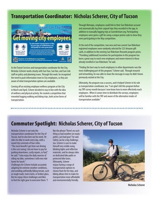 As theTransit Services and transportation coordinator for the City,
Nicholas Schrerer works closely with SunTran, SunVan, and Sun Link
staff on policy and planning issues.Through this work, he recognized
the need to push information more to City employees, so they are
aware of what transportation options are available.
Coming off an existing employee wellness program at the City
in March and April, Scherer decided to stay in line with the idea
of wellness and physical activity. He created a competition that
rewarded logging walking and biking trips, both active forms of
transportation.
Transportation Coordinator: Nicholas Scherer, City ofTucson
Through Metropia, employees could link to their Sun Rideshare account
and automatically log their carpool trips they recorded in the app, in
addition to manually logging trips at Sunrideshare.org. Participating
employees were given a gift for using a unique promo code to show they
were participating in the May competition.
At the end of the competition, two new and two current Sun Rideshare
registered employees were randomly selected for $25 Amazon gift
cards, in addition to the existing Sun Rideshare Rewards program prizes.
“Providing [additional] incentives for participation in this program has
been a great way to reach new employees and renew interest in those
already enrolled in Sun Rideshare,”he said.
“Finding the best way to reach employees in other departments was the
most challenging part of this program,”Scherer said. Through research
and networking, he was able to share the message in ways he didn’t know
previously existed at the City.
Ultimately, the program was a success, and it helped Scherer in his role
as transportation coordinator, too.“I am glad I did this program before
myTRP survey month because I now know how to more effectively reach
employees. When it comes time to distribute the surveys, employees
will be familiar with theTRP and aware of the alternative modes of
transportation available.”
Nicholas Scherer is not only the
transportation coordinator for the City of
Tucson, but he also lives out his work. He
rides his bike to work every day, with a
round trip commute of four miles.
“The most benefit I get from not driving
is the cost saving; I do not have to pay for
parking downtown, costly repairs, or fuel,”
he said.“I also enjoy the daily exercise of
riding my bike, sometimes I will even ride
home for lunch.”
Challenges for Scherer include accurately
adapting for extreme weather conditions,
and avoiding unfriendly biking terrain, such
as rough roads, train tracks, or broken glass.
But he enjoys these challenges and likes
to find the right gear to overcome them.“I
Commuter Spotlight: Nicholas Scherer, City ofTucson
like the phrase‘There’s no such
thing as bad weather (or roads/
paths), just bad gear’,”he said.
Safety can be a big challenge,
too. Scherer is sure to make
himself very visible using
blinking lights and reflective
materials, and he always rides
on dedicated bike paths or
protected bike lanes.
Ultimately, Scherer
enjoys having a range of
transportation options to
choose from for his trips, and
biking allows him to make his
transportation more affordable
and environmentally friendly.
Nicholas Scherer
 