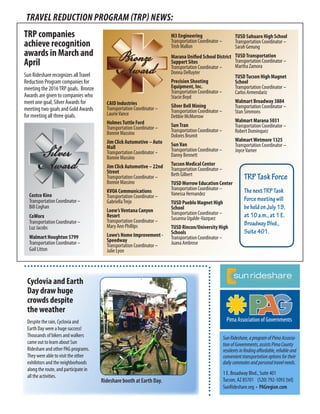 TRAVEL REDUCTION PROGRAM (TRP) NEWS:
SunRideshare,aprogramofPimaAssocia-
tionofGovernments,assistsPimaCounty
residentsinfindingaffordable,reliableand
convenienttransportationoptionsfortheir
dailycommutesandpersonaltravelneeds.
1 E. Broadway Blvd., Suite 401
Tucson, AZ 85701 (520) 792-1093 [tel]
SunRideshare.org  •  PAGregion.com
TRP companies
achieve recognition
awards in March and
April
Sun Rideshare recognizes allTravel
Reduction Program companies for
meeting the 2016TRP goals. Bronze
Awards are given to companies who
meet one goal, Silver Awards for
meeting two goals and Gold Awards
for meeting all three goals.
Costco Kino
Transportation Coordinator –
Bill Coghan
CoWorx
Transportation Coordinator –
Luz Jacobs
Walmart Houghton 5799
Transportation Coordinator –
Gail Litton
CAID Industries
Transportation Coordinator –
LaurieVance
HolmesTuttle Ford
Transportation Coordinator –
Bonnie Massino
Jim Click Automotive – Auto
Mall
Transportation Coordinator –
Bonnie Massino
Jim Click Automotive – 22nd
Street
Transportation Coordinator –
Bonnie Massino
KVOA Communications
Transportation Coordinator –
GabriellaTrejo
Loew’sVentana Canyon
Resort
Transportation Coordinator –
Mary Ann Phillips
Lowe’s Home Improvement -
Speedway
Transportation Coordinator –
Julie Lyon
M3 Engineering
Transportation Coordinator –
Trish Mallon
Marana Unified School District
Support Sites
Transportation Coordinator –
Donna DeRuyter
Precision Shooting
Equipment, Inc.
Transportation Coordinator –
Stacie Boyd
Silver Bell Mining
Transportation Coordinator –
Debbie McMorrow
SunTran
Transportation Coordinator –
Dolores Brumit
SunVan
Transportation Coordinator –
Danny Bennett
Tucson Medical Center
Transportation Coordinator –
Beth Gilbert
TUSD Morrow Education Center
Transportation Coordinator –
Vanessa Hernandez
TUSD Pueblo Magnet High
School
Transportation Coordinator –
Susanna Ugalde-Vazquez
TUSD Rincon/University High
Schools
Transportation Coordinator –
Juana Ambrose
TUSD Sahuaro High School
Transportation Coordinator –
Sarah Genung
TUSDTransportation
Transportation Coordinator –
Martha Zamora
TUSDTucson High Magnet
School
Transportation Coordinator –
Carlos Armendariz
Walmart Broadway 3884
Transportation Coordinator –
Stan Simmons
Walmart Marana 5031
Transportation Coordinator –
Robert Dominquez
WalmartWetmore 1325
Transportation Coordinator –
JoyceVarner
Cyclovia and Earth
Day draw huge
crowds despite
the weather
Despite the rain, Cyclovia and
Earth Day were a huge success!
Thousands of bikers and walkers
came out to learn about Sun
Rideshare and other PAG programs.
They were able to visit the other
exhibitors and the neighborhoods
along the route, and participate in
all the activities.
Rideshare booth at Earth Day.
TRPTaskForce
ThenextTRPTask
Forcemeetingwill
beheldonJuly19,
at10a.m.,at1E.
BroadwayBlvd.,
Suite401.
 