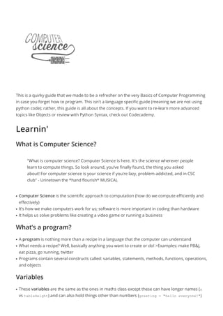 This is a quirky guide that we made to be a refresher on the very Basics of Computer Programming
in case you forget how to program. This isn't a language specific guide (meaning we are not using
python code); rather, this guide is all about the concepts. If you want to re-learn more advanced
topics like Objects or review with Python Syntax, check out Codecademy.
Learnin'
What is Computer Science?
"What is computer science? Computer Science is here. It's the science wherever people
learn to compute things. So look around, you've finally found, the thing you asked
about! For computer science is your science if you're lazy, problem-addicted, and in CSC
club" - Urinetown the *hand flourish* MUSICAL
Computer Science is the scientific approach to computation (how do we compute efficiently andq
effectively)
It’s how we make computers work for us; software is more important in coding than hardwareq
It helps us solve problems like creating a video game or running a businessq
What’s a program?
A program is nothing more than a recipe in a language that the computer can understandq
What needs a recipe? Well, basically anything you want to create or do! >Examples: make PB&J,q
eat pizza, go running, twitter
Programs contain several constructs called: variables, statements, methods, functions, operations,q
and objects
Variables
These variables are the same as the ones in maths class except these can have longer names (xq
vs tableHeight) and can also hold things other than numbers (greeting = "hello everyone!")
 