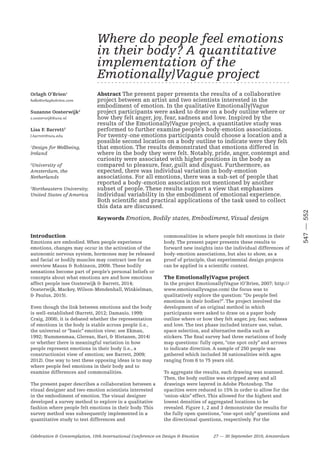 —547552
Celebration & Contemplation, 10th International Conference on Design & Emotion 27 — 30 September 2016, Amsterdam
Introduction
Emotions are embodied. When people experience
emotions, changes may occur in the activation of the
autonomic nervous system, hormones may be released
and facial or bodily muscles may contract (see for an
overview Mauss & Robinson, 2009). These bodily
sensations become part of people’s personal beliefs or
concepts about what emotions are and how emotions
affect people (see Oosterwijk & Barrett, 2014;
Oosterwijk, Mackey, Wilson-Mendenhall, Winkielman,
& Paulus, 2015).
Even though the link between emotions and the body
is well-established (Barrett, 2012; Damasio, 1999;
Craig, 2008), it is debated whether the representation
of emotions in the body is stable across people (i.e.,
the universal or “basic” emotion view; see Ekman,
1992; Nummenmaa, Glerean, Hari, & Hietanen, 2014)
or whether there is meaningful variation in how
people represent emotions in their body (i.e., a
constructionist view of emotion; see Barrett, 2009;
2012). One way to test these opposing ideas is to map
where people feel emotions in their body and to
examine differences and commonalities.
The present paper describes a collaboration between a
visual designer and two emotion scientists interested
in the embodiment of emotion. The visual designer
developed a survey method to explore in a qualitative
fashion where people felt emotions in their body. This
survey method was subsequently implemented in a
quantitative study to test differences and
commonalities in where people felt emotions in their
body. The present paper presents these results to
forward new insights into the individual differences of
body-emotion associations, but also to show, as a
proof of principle, that experimental design projects
can be applied in a scientific context.
The Emotionally}Vague project
In the project Emotionally}Vague (O’Brien, 2007; http://
www.emotionallyvague.com) the focus was to
qualitatively explore the question: “Do people feel
emotions in their bodies?”. The project involved the
development of an original method in which
participants were asked to draw on a paper body
outline where or how they felt anger, joy, fear, sadness
and love. The test phase included texture use, value,
space selection, and alternative media such as
stickers. The final survey had three variations of body
map questions: fully open, “one spot only” and arrows
to indicate direction. A sample of 250 people was
gathered which included 38 nationalities with ages
ranging from 6 to 75 years old.
To aggregate the results, each drawing was scanned.
Then, the body outline was stripped away and all
drawings were layered in Adobe Photoshop. The
opacities were reduced to 15% in order to allow for the
‘onion-skin” effect. This allowed for the highest and
lowest densities of aggregated locations to be
revealed. Figure 1, 2 and 3 demonstrate the results for
the fully open questions, “one-spot only” questions and
the directional questions, respectively. For the
Abstract The present paper presents the results of a collaborative
project between an artist and two scientists interested in the
embodiment of emotion. In the qualitative Emotionally}Vague
project participants were asked to draw on a body outline where or
how they felt anger, joy, fear, sadness and love. Inspired by the
results of the Emotionally}Vague project, a quantitative study was
performed to further examine people’s body-emotion associations.
For twenty-one emotions participants could choose a location and a
possible second location on a body outline to indicate were they felt
that emotion. The results demonstrated that emotions differed in
where in the body they were felt. Notably, pride, anger, contempt and
curiosity were associated with higher positions in the body as
compared to pleasure, fear, guilt and disgust. Furthermore, as
expected, there was individual variation in body-emotion
associations. For all emotions, there was a sub-set of people that
reported a body-emotion association not mentioned by another
subset of people. These results support a view that emphasizes
individual variability in the embodiment of emotional experience.
Both scientific and practical applications of the task used to collect
this data are discussed.
Keywords Emotion, Bodily states, Embodiment, Visual design
Where do people feel emotions
in their body? A quantitative
implementation of the
Emotionally}Vague project- - - - - - - - - - - - - - - - - - - - - - - - - - - - - - - - - - - - - - - - - - - - - - - - - - - - - -
Orlagh O’Brien1
hello@orlaghobrien.com
Suzanne Oosterwijk2
s.oosterwijk@uva.nl
Lisa F. Barrett3
l.barrett@neu.edu
1
Design for Wellbeing,
Ireland
2
University of
Amsterdam, the
Netherlands
3
Northeastern University,
United States of America
 