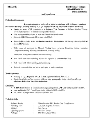 RESUME Prathyusha Tondapu
+ (91) -9912468058
prathyushatonda
pu@gmail.com
Professional Summary:
Dynamic, competent and result oriented professional with 4 +Years’ experience
in Software Testing. Currently working as, a QA engineer at CGS (Computer Generated Solutions).
• Having 4+ years of IT experience as a Software Test Engineer in Software Quality Testing.
Diversified experience in manual testing in ERP domain
• And having work experience in web, and client/server applications.
• Strong in SDLC Stages and able to map with STLC.
• Strong in PLM, Sales order and Production Order Management and having knowledge in EDI
also in ERP domain.
• Wide range of exposure to Manual Testing types covering Functional testing including
Compatibility testing including cross browser, usability testing,
Intersystem testing and other non-functional testing.
• Well versed with software testing process and exposure to Test complete tool
• Well versed with defect reporting, defect tracking.
• Strong in communication and active participant in review meetings.
Work experience:
• Working as a QA Engineer at CGS INDIA, Hyderabad since 2014 MAY.
• Worked as a Software Test engineer at Ocean blue technologies for the client Ssv software
solutions, Hyderabad since 2011 December.
Education:
• B. TECH (Electronics & communication engineering) From ANU University in 2011 with 68%.
• Intermediate (M.P.C) From Vignan junior college in 2007 with 83%.
• SSC from Kakathiya Public School in 2005 with 86%.
Technical Skills:
Software Testing : Manual testing, ERP Testing, Test Complete tool
Reporting Tool : AXOsoft, Bugzilla , Savvion
RDBMS : SQL Server
Operating systems : Windows family
Packages : MS-Office, Open Office
 