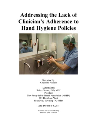 Addressing the Lack of
Clinician’s Adherence to
Hand Hygiene Policies
Submitted by:
Chiamaka Akunne
Submitted to:
Tefera Gezmu, PhD, MPH
President
New Jersey Public Health Association (NJPHA)
683 Hoes Lane West
Piscataway Township, NJ 08854
Date: December 4, 2011
Scientific and Technical Writing
Professor Jerald Goldstein
 