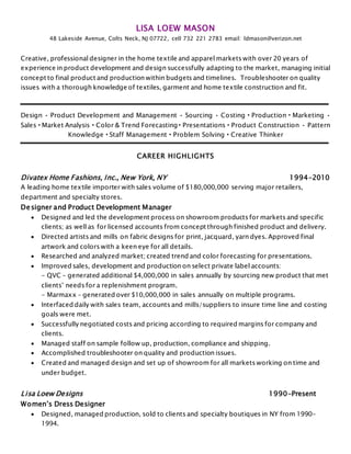 LISA LOEW MASON
48 Lakeside Avenue, Colts Neck, NJ 07722, cell 732 221 2783 email: ldmason@verizon.net
Creative, professional designer in the home textile and apparel markets with over 20 years of
experience in product development and design successfully adapting to the market, managing initial
concept to final product and production within budgets and timelines. Troubleshooter on quality
issues with a thorough knowledge of textiles, garment and home textile construction and fit.
Design • Product Development and Management • Sourcing • Costing • Production • Marketing •
Sales • Market Analysis • Color & Trend Forecasting • Presentations • Product Construction • Pattern
Knowledge • Staff Management • Problem Solving • Creative Thinker
CAREER HIGHLIGHTS
Divatex Home Fashions, Inc., New York, NY 1994-2010
A leading home textile importer with sales volume of $180,000,000 serving major retailers,
department and specialty stores.
Designer and Product Development Manager
 Designed and led the development process on showroom products for markets and specific
clients; as well as for licensed accounts from concept through finished product and delivery.
 Directed artists and mills on fabric designs for print, jacquard, yarn dyes. Approved final
artwork and colors with a keen eye for all details.
 Researched and analyzed market; created trend and color forecasting for presentations.
 Improved sales, development and production on select private label accounts:
- QVC – generated additional $4,000,000 in sales annually by sourcing new product that met
clients’ needs for a replenishment program.
- Marmaxx – generated over $10,000,000 in sales annually on multiple programs.
 Interfaced daily with sales team, accounts and mills/suppliers to insure time line and costing
goals were met.
 Successfully negotiated costs and pricing according to required margins for company and
clients.
 Managed staff on sample follow up, production, compliance and shipping.
 Accomplished troubleshooter on quality and production issues.
 Created and managed design and set up of showroom for all markets working on time and
under budget.
Lisa Loew Designs 1990-Present
Women’s Dress Designer
 Designed, managed production, sold to clients and specialty boutiques in NY from 1990-
1994.
 