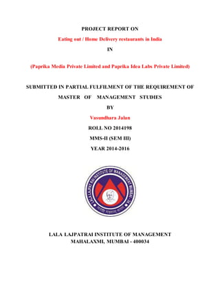PROJECT REPORT ON
Eating out / Home Delivery restaurants in India
IN
(Paprika Media Private Limited and Paprika Idea Labs Private Limited)
SUBMITTED IN PARTIAL FULFILMENT OF THE REQUIREMENT OF
MASTER OF MANAGEMENT STUDIES
BY
Vasundhara Jalan
ROLL NO 2014198
MMS-II (SEM III)
YEAR 2014-2016
LALA LAJPATRAI INSTITUTE OF MANAGEMENT
MAHALAXMI, MUMBAI - 400034
 