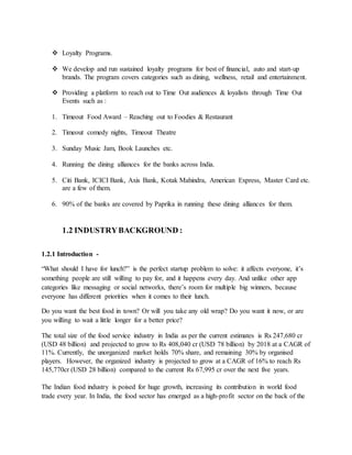  Loyalty Programs.
 We develop and run sustained loyalty programs for best of financial, auto and start-up
brands. The program covers categories such as dining, wellness, retail and entertainment.
 Providing a platform to reach out to Time Out audiences & loyalists through Time Out
Events such as :
1. Timeout Food Award – Reaching out to Foodies & Restaurant
2. Timeout comedy nights, Timeout Theatre
3. Sunday Music Jam, Book Launches etc.
4. Running the dining alliances for the banks across India.
5. Citi Bank, ICICI Bank, Axis Bank, Kotak Mahindra, American Express, Master Card etc.
are a few of them.
6. 90% of the banks are covered by Paprika in running these dining alliances for them.
1.2 INDUSTRYBACKGROUND :
1.2.1 Introduction -
“What should I have for lunch?” is the perfect startup problem to solve: it affects everyone, it’s
something people are still willing to pay for, and it happens every day. And unlike other app
categories like messaging or social networks, there’s room for multiple big winners, because
everyone has different priorities when it comes to their lunch.
Do you want the best food in town? Or will you take any old wrap? Do you want it now, or are
you willing to wait a little longer for a better price?
The total size of the food service industry in India as per the current estimates is Rs 247,680 cr
(USD 48 billion) and projected to grow to Rs 408,040 cr (USD 78 billion) by 2018 at a CAGR of
11%. Currently, the unorganized market holds 70% share, and remaining 30% by organised
players. However, the organized industry is projected to grow at a CAGR of 16% to reach Rs
145,770cr (USD 28 billion) compared to the current Rs 67,995 cr over the next five years.
The Indian food industry is poised for huge growth, increasing its contribution in world food
trade every year. In India, the food sector has emerged as a high-profit sector on the back of the
 