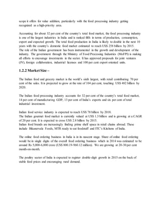 scope it offers for value addition, particularly with the food processing industry getting
recognized as a high-priority area.
Accounting for about 32 per cent of the country’s total food market, the food processing industry
is one of the largest industries in India and is ranked fifth in terms of production, consumption,
export and expected growth. The total food production in India is likely to double in the next 10
years with the country’s domestic food market estimated to reach US$ 258 billion by 2015.
The role of the Indian government has been instrumental in the growth and development of the
industry. The government through the Ministry of Food Processing Industries (MoFPI) is making
all efforts to encourage investments in the sector. It has approved proposals for joint ventures
(JV), foreign collaboration, industrial licenses and 100 per cent export oriented units.
1.2.2 MarketSize –
The Indian food and grocery market is the world’s sixth largest, with retail contributing 70 per
cent of the sales. It is projected to grow at the rate of 104 per cent, touching US$ 482 billion by
2020.
The Indian food processing industry accounts for 32 per cent of the country’s total food market,
14 per cent of manufacturing GDP, 13 per cent of India’s exports and six per cent of total
industrial investment.
Indian food service industry is expected to reach US$ 78 billion by 2018.
The Indian gourmet food market is currently valued at US$ 1.3 billion and is growing at a CAGR
of 20 per cent. It is expected to cross US$ 2.8 billion by 2015.
Indian food brands are increasingly finding prime shelf space in retail chains abroad. These
include Bikanervala Foods, MTR ready to eat foodstuff and ITC’s Kitchens of India.
The online food ordering business in India is in its nascent stage. Share of online food ordering
would be in single digits of the overall food ordering business which in 2014 was estimated to be
around Rs 5,000-6,000 crore (US$ 800.19-960.12 million). We are growing at 20-30 per cent
month-on-month.
The poultry sector of India is expected to register double-digit growth in 2015 on the back of
stable feed prices and encouraging rural demand.
 