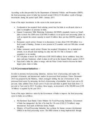 According to the data provided by the Department of Industrial Policies and Promotion (DIPP),
the food processing sector in India has received around US$ 6,215.46 million worth of foreign
investments during the period April 2000—Janaury 2015.
Some of the major investments in this sector in the recent past are:
 Foodpanda.in has acquired food ordering portal Just Eat India in an all-stock deal as it
plans to strengthen its presence in India.
 Gujarat Cooperative Milk Marketing Federation (GCMMF), popularly known as 'Amul',
plans to invest Rs 5,000 crore (US$ 800.18 million) to set up ten new processing plants as
well as expand the current capacity to touch 32 million litres per day (MLPD) capacity by
2020.
 Restaurant search service Zomato is in discussions to raise about US$ 100 million in a
fresh round of funding. Zomato is now present in 22 countries and over 500 cities around
the globe.
 Online restaurant search service Zomato has acquired Urbanspoon, for an undisclosed
amount, in an all-cash deal marking its entry into the US. This is Zomato’s sixth
acquisition in six months.
 ITC Ltd plans to invest Rs 1,000 crore (US$ 160.03 million) for its ambitious foray into
dairy and juice businesses which it plans to roll out in the January-March quarter of 2015.
 Papa John’s India Inc. plans to merge with the Pizza Corner brand to become the third-
largest pizza chain in India.
1.2.5 GovernmentInitiatives –
In order to promote food processing industries, increase level of processing and exploit the
potential of domestic and international market for processed food products, Vision Document-
2015 was prepared by the Ministry, which envisaged trebling the size of investment in the
processed food sector by increasing the level of processing of perishables from 6 per cent to 20
per cent, value addition from 20 per cent to 35 per cent and share in global food trade from 1.5
per cent to 3 per cent by 2015. To achieve these targets, an investment of Rs 100,000 crore (US$
16 billion) is required by the year 2015.
Some of the major initiatives taken by the Government of India to improve the food processing
sector in India are as follows:
 Ms Harsimrat Kaur Badal, Union Minister for Food Processing Industries, Government
of India has inaugurated the first of its kind Rs 136 crore (US$ 21.76 million) mega
international food park at Dabwala Kalan, Punjab.
 Ministry of Food Processing Industries has a scheme for human resource development
(HRD) in the food processing sector. The HRD scheme is being implemented through
 