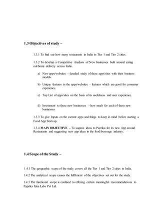 1.3 Objectives of study –
1.3.1 To find out how many restaurants in India in Tier 1 and Tier 2 cities.
1.3.2 To develop a Competitive Analysis of New businesses built around eating
out/home delivery across India.
a) New apps/websites – detailed study of these apps/sites with their business
models.
b) Unique features in the apps/websites – features which are good for consumer
experience.
c) Top List of apps/sites on the basis of its usefulness and user experience.
d) Investment to these new businesses - how much for each of these new
businesses
1.3.3 To give Inputs on the current apps and things to keep in mind before starting a
Food App Start-up.
1.3.4 MAIN OBJECTIVE – To suggest ideas to Paprika for its new App around
Restaurants and suggesting new app ideas in the food/beverage industry.
1.4 Scope of the Study –
1.4.1 The geographic scope of the study covers all the Tier 1 and Tier 2 cities in India.
1.4.2 The analytical scope causes the fulfilment of the objectives set out for the study.
1.4.3 The functional scope is confined to offering certain meaningful recommendations to
Paprika Idea Labs Pvt Ltd.
 
