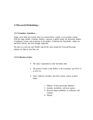 1.5 ResearchMethodology -
1.5.1 Formation of problem :
Eating out in India has evolved from an occasion-driven activity to an everyday activity.
With the rising number of nuclear families, exposure to global trends, the increasing number
of employed women and an increase in the number of dual-income households, eating out
and home delivery has been strongly supported.
The idea is to start one such Mobile App for the same around the Food and Beverage
Industry for Dine-in and Take out.
1.5.2 Collection of data:
 The study is depended on only Secondary data.
 The period of study is only limited to the accounting year 2014-15
to 2015-16.
 I have collected secondary data from various sources as given
bellow :
1- Ministry of food processing industries.
2- Journals, periodicals, and news papers.
3- Research papers published in conference and
seminars.
4- Internet.
 