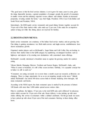 “The good news is that the food services industry is set to grow for many years to come, given
the rising disposable incomes, a greater population of younger people, the growth of consumers
in smaller towns and the widening exposure to new cultures and cuisines besides an increased
propensity of eating outside the home,” says Atul Singh, President, CEO, Coca-Cola (Indian and
South West) and President, NRAI.
Interestingly, the QSR (quick service restaurant) and casual dining formats together account for
74 per cent of the chain market while cafes make up 12 per cent. Cafes make for an impulsive
option to hang out while fine dining places are reserved for families.
2.2 DESTINATION MENUS:
Quick service restaurants are a mainstay of the Indian food service market, and are growing fast.
Fine dining is gaining prominence too. Both multi-cuisine and single-cuisine establishments have
shown tremendous growth.
Organised market players such as McDonald’s, Sagar Ratna and Café Coffee Day are looking to
increase their market share in the QSR category by capitalising on untapped locations such as
highways and airports or by creating new destinations with customised menu offerings.
McDonald’s recently introduced a breakfast menu to capture the growing market for outdoor
eating.
Vikram Bakshi, Managing Director, Northern and Eastern Region, McDonald’s India, said,
“When it comes to breakfast, it is still a blue ocean out there. Globally, it is a popular concept but
in India it is still to catch on.”
“Consumers are eating out nearly six to seven times a month as per our research, as lifestyles are
changing. There is a huge opportunity for us as we are targeting people on the move,” Bakshi
added. McDonald’s has about 300 stores across India in formats including drive-throughs, full
menu restaurants and kiosks.
According to the NRAI report, the chain restaurant space is marked by the presence of almost
100 brands with more than 3,000 outlets spread across various cities.
Dine-in contributes the highest, 67 per cent, to the total QSR sales and is followed by takeaway
orders which account for 19 per cent of the sale. Home delivery is also picking up with most
chains offering this service to consumers within a defined catchment. On-the-go meals too seem
to have picked up with about 34 per cent of the total consumers flocking to them during office
hours.
 