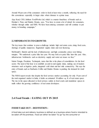 Around 80 per cent of the consumers order in food at least twice a month, reflecting the need for
this convenience especially in larger cities where distance is a prime issue.
Ajay Kaul, CEO, Jubilant FoodWorks Ltd, which is a master franchisee of brands such as
Domino’s Pizza and Dunkin Donuts, says, “You have to create a lot of stimuli for consumers,
whether through online and SMS. We have been enticing consumers and will continue to put
money in branding campaigns.”
2.3 HINDRANCES TO GROWTH:
The key issues that continue to pose a challenge include high real estate costs, rising food costs,
shortage of quality manpower, fragmented supply chain and over-licensing.
McDonald’s Bakshi said the lack of infrastructure and high commodity prices were hitting
margins. “We undertook a price hike last year. We may look at a price hike later this year. Also,
infrastructure bottlenecks such as electricity supply and water are issues we face.”
Saloni Nangia, President, Technopak, notes that this is the phase of consolidation for the food
sector. The need of the hour is to establish an end-to-end supply chain, making use of modern
structures such as logistics parks, integrated cold chain and last mile connectivity. She says the
entry of brands such as Starbucks Coffee and Dunkin Donuts is pushing the demand for retail
space.
The NRAI report reveals that despite the food services market accounting for only 19 per cent of
the total organised market in India, it holds an estimated 30 million sq. ft. of real estate space.
The rise in the space allocated to food services outlets in food courts and standalone spaces in
malls reflect the growing confidence of real estate developers.
2.4 Food Trends : EATING OUT IN 2015
FOOD TAKE OUT – DEFINITION :
A food take-out and delivery business is defined as a business where food is intended to
be eaten off the premises. Food can either be taken “to go” by the consumer or
 