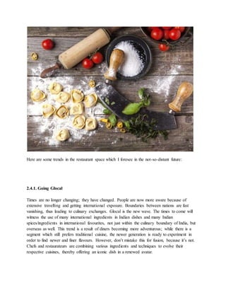 Here are some trends in the restaurant space which I foresee in the not-so-distant future:
2.4.1. Going Glocal
Times are no longer changing; they have changed. People are now more aware because of
extensive travelling and getting international exposure. Boundaries between nations are fast
vanishing, thus leading to culinary exchanges. Glocal is the new wave. The times to come will
witness the use of many international ingredients in Indian dishes and many Indian
spices/ingredients in international favourites, not just within the culinary boundary of India, but
overseas as well. This trend is a result of diners becoming more adventurous; while there is a
segment which still prefers traditional cuisine, the newer generation is ready to experiment in
order to find newer and finer flavours. However, don’t mistake this for fusion, because it’s not.
Chefs and restaurateurs are combining various ingredients and techniques to evolve their
respective cuisines, thereby offering an iconic dish in a renewed avatar.
 