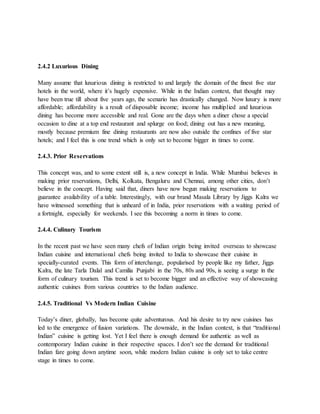 2.4.2 Luxurious Dining
Many assume that luxurious dining is restricted to and largely the domain of the finest five star
hotels in the world, where it’s hugely expensive. While in the Indian context, that thought may
have been true till about five years ago, the scenario has drastically changed. Now luxury is more
affordable; affordability is a result of disposable income; income has multiplied and luxurious
dining has become more accessible and real. Gone are the days when a diner chose a special
occasion to dine at a top end restaurant and splurge on food; dining out has a new meaning,
mostly because premium fine dining restaurants are now also outside the confines of five star
hotels; and I feel this is one trend which is only set to become bigger in times to come.
2.4.3. Prior Reservations
This concept was, and to some extent still is, a new concept in India. While Mumbai believes in
making prior reservations, Delhi, Kolkata, Bengaluru and Chennai, among other cities, don’t
believe in the concept. Having said that, diners have now begun making reservations to
guarantee availability of a table. Interestingly, with our brand Masala Library by Jiggs Kalra we
have witnessed something that is unheard of in India, prior reservations with a waiting period of
a fortnight, especially for weekends. I see this becoming a norm in times to come.
2.4.4. Culinary Tourism
In the recent past we have seen many chefs of Indian origin being invited overseas to showcase
Indian cuisine and international chefs being invited to India to showcase their cuisine in
specially-curated events. This form of interchange, popularised by people like my father, Jiggs
Kalra, the late Tarla Dalal and Camilia Punjabi in the 70s, 80s and 90s, is seeing a surge in the
form of culinary tourism. This trend is set to become bigger and an effective way of showcasing
authentic cuisines from various countries to the Indian audience.
2.4.5. Traditional Vs Modern Indian Cuisine
Today’s diner, globally, has become quite adventurous. And his desire to try new cuisines has
led to the emergence of fusion variations. The downside, in the Indian context, is that “traditional
Indian” cuisine is getting lost. Yet I feel there is enough demand for authentic as well as
contemporary Indian cuisine in their respective spaces. I don’t see the demand for traditional
Indian fare going down anytime soon, while modern Indian cuisine is only set to take centre
stage in times to come.
 