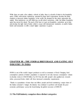 While there are quite a few culinary schools in India, there is a dearth of talent in the hospitality
space. While some private institutions operated by large hotel corporations develop the talent
required to showcase Indian hospitality to the world, the demand for this talent supersedes the
supply. Most institutions are still following an old school curriculum, while the Indian hospitality
space has moved far ahead. The need of the hour is to get our hospitality curriculum up to date
and develop the right kind of talent which is at par with international standards, to enable Indian
hotels and restaurants to offer a much higher experience to guests.
CHAPTER III : THE FOOD & BREVERAGE AND EATING OUT
INDUSTRY IN INDIA
INDIA is one of the world’s largest producers as well as consumers of food. Changing food
consumption patterns of India’s population is expected to not only increase consumption volume
in absolute terms to US$230 billion by 2013 but also shift people’s diet qualitatively towards
richer, processed foods, which will force increased commodity requirements.
Thanks to a population of more than one billion people and food constituting a major share of
the Indian consumer’s budget, the industry has continued to perform well despite the poor
economic performance across the board during the global recession of 2008-09.
3.1 The F&B industry comprises three distinct categories:
 