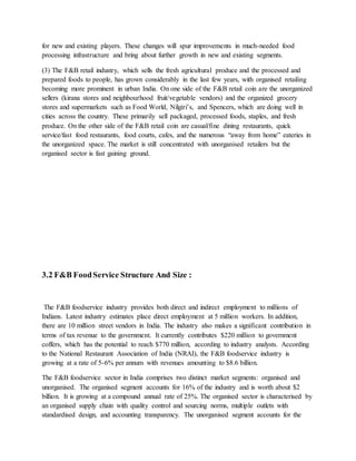 for new and existing players. These changes will spur improvements in much-needed food
processing infrastructure and bring about further growth in new and existing segments.
(3) The F&B retail industry, which sells the fresh agricultural produce and the processed and
prepared foods to people, has grown considerably in the last few years, with organised retailing
becoming more prominent in urban India. On one side of the F&B retail coin are the unorganized
sellers (kirana stores and neighbourhood fruit/vegetable vendors) and the organized grocery
stores and supermarkets such as Food World, Nilgiri’s, and Spencers, which are doing well in
cities across the country. These primarily sell packaged, processed foods, staples, and fresh
produce. On the other side of the F&B retail coin are casual/fine dining restaurants, quick
service/fast food restaurants, food courts, cafes, and the numerous “away from home” eateries in
the unorganized space. The market is still concentrated with unorganised retailers but the
organised sector is fast gaining ground.
3.2 F&B FoodService Structure And Size :
The F&B foodservice industry provides both direct and indirect employment to millions of
Indians. Latest industry estimates place direct employment at 5 million workers. In addition,
there are 10 million street vendors in India. The industry also makes a significant contribution in
terms of tax revenue to the government. It currently contributes $220 million to government
coffers, which has the potential to reach $770 million, according to industry analysts. According
to the National Restaurant Association of India (NRAI), the F&B foodservice industry is
growing at a rate of 5-6% per annum with revenues amounting to $8.6 billion.
The F&B foodservice sector in India comprises two distinct market segments: organised and
unorganised. The organised segment accounts for 16% of the industry and is worth about $2
billion. It is growing at a compound annual rate of 25%. The organised sector is characterised by
an organised supply chain with quality control and sourcing norms, multiple outlets with
standardised design, and accounting transparency. The unorganised segment accounts for the
 