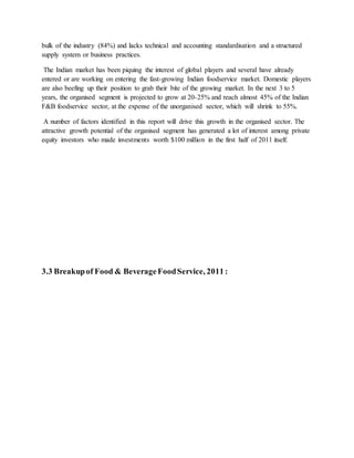 bulk of the industry (84%) and lacks technical and accounting standardisation and a structured
supply system or business practices.
The Indian market has been piquing the interest of global players and several have already
entered or are working on entering the fast-growing Indian foodservice market. Domestic players
are also beefing up their position to grab their bite of the growing market. In the next 3 to 5
years, the organised segment is projected to grow at 20-25% and reach almost 45% of the Indian
F&B foodservice sector, at the expense of the unorganised sector, which will shrink to 55%.
A number of factors identified in this report will drive this growth in the organised sector. The
attractive growth potential of the organised segment has generated a lot of interest among private
equity investors who made investments worth $100 million in the first half of 2011 itself.
3.3 Breakupof Food & BeverageFoodService, 2011 :
 