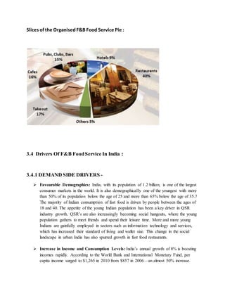 Slices of the OrganisedF&B Food Service Pie :
3.4 Drivers Of F&B FoodService In India :
3.4.1 DEMAND SIDE DRIVERS -
 Favourable Demographics: India, with its population of 1.2 billion, is one of the largest
consumer markets in the world. It is also demographically one of the youngest with more
than 50% of its population below the age of 25 and more than 65% below the age of 35.7
The majority of Indian consumption of fast food is driven by people between the ages of
18 and 40. The appetite of the young Indian population has been a key driver in QSR
industry growth. QSR’s are also increasingly becoming social hangouts, where the young
population gathers to meet friends and spend their leisure time. More and more young
Indians are gainfully employed in sectors such as information technology and services,
which has increased their standard of living and wallet size. This change in the social
landscape in urban India has also spurred growth in fast food restaurants.
 Increase in Income and Consumption Levels: India’s annual growth of 8% is boosting
incomes rapidly. According to the World Bank and International Monetary Fund, per
capita income surged to $1,265 in 2010 from $857 in 2006—an almost 50% increase.
 