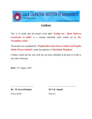 Certificate
This is to certify that the project work titled “Eating out / Home Delivery
restaurants in India” is a summer internship work carried out by Ms.
Vasundhara Jalan
The project was completed for “Paprika Idea Labs Private Limited and Paprika
Media Private Limited”, under the guidance of (Karishma Manglani)
I further certify that the said work has not been submitted in the part or in full, to
any other University.
Date: 31st August, 2015
_____________________ __________________________
Dr. M. GowriShankar Dr V.B. Angadi
Project Guide Director
 