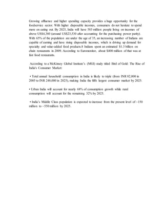 Growing affluence and higher spending capacity provides a huge opportunity for the
foodservice sector. With higher disposable incomes, consumers do not hesitate to spend
more on eating out. By 2025, India will have 583 million people living on incomes of
above US$4,380 (around US$23,530 after accounting for the purchasing power parity).
With 65% of the population are under the age of 35, an increasing number of Indians are
capable of earning and have rising disposable incomes, which is driving up demand for
specialty and value-added food products.8 Indians spent an estimated $1.3 billion on
chain restaurants in 2009. According to Euromonitor, about $400 million of that was at
fast food restaurants.
According to a McKinsey Global Institute’s (MGI) study titled Bird of Gold: The Rise of
India's Consumer Market:
• Total annual household consumption in India is likely to triple (from INR 82,000 in
2005 to INR 248,000 in 2025), making India the fifth largest consumer market by 2025.
• Urban India will account for nearly 68% of consumption growth while rural
consumption will account for the remaining 32% by 2025.
• India’s Middle Class population is expected to increase from the present level of ~150
million to ~550 million by 2025.
 