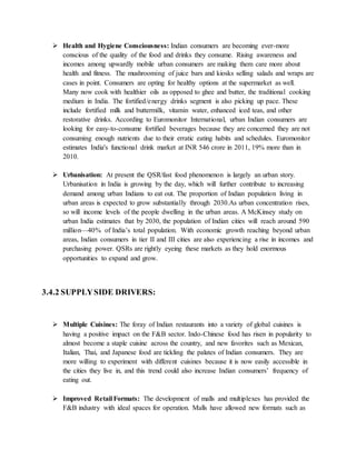  Health and Hygiene Consciousness: Indian consumers are becoming ever-more
conscious of the quality of the food and drinks they consume. Rising awareness and
incomes among upwardly mobile urban consumers are making them care more about
health and fitness. The mushrooming of juice bars and kiosks selling salads and wraps are
cases in point. Consumers are opting for healthy options at the supermarket as well.
Many now cook with healthier oils as opposed to ghee and butter, the traditional cooking
medium in India. The fortified/energy drinks segment is also picking up pace. These
include fortified milk and buttermilk, vitamin water, enhanced iced teas, and other
restorative drinks. According to Euromonitor International, urban Indian consumers are
looking for easy-to-consume fortified beverages because they are concerned they are not
consuming enough nutrients due to their erratic eating habits and schedules. Euromonitor
estimates India's functional drink market at INR 546 crore in 2011, 19% more than in
2010.
 Urbanisation: At present the QSR/fast food phenomenon is largely an urban story.
Urbanisation in India is growing by the day, which will further contribute to increasing
demand among urban Indians to eat out. The proportion of Indian population living in
urban areas is expected to grow substantially through 2030.As urban concentration rises,
so will income levels of the people dwelling in the urban areas. A McKinsey study on
urban India estimates that by 2030, the population of Indian cities will reach around 590
million—40% of India’s total population. With economic growth reaching beyond urban
areas, Indian consumers in tier II and III cities are also experiencing a rise in incomes and
purchasing power. QSRs are rightly eyeing these markets as they hold enormous
opportunities to expand and grow.
3.4.2 SUPPLYSIDE DRIVERS:
 Multiple Cuisines: The foray of Indian restaurants into a variety of global cuisines is
having a positive impact on the F&B sector. Indo-Chinese food has risen in popularity to
almost become a staple cuisine across the country, and new favorites such as Mexican,
Italian, Thai, and Japanese food are tickling the palates of Indian consumers. They are
more willing to experiment with different cuisines because it is now easily accessible in
the cities they live in, and this trend could also increase Indian consumers’ frequency of
eating out.
 Improved Retail Formats: The development of malls and multiplexes has provided the
F&B industry with ideal spaces for operation. Malls have allowed new formats such as
 