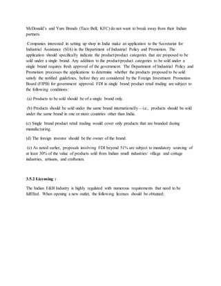 McDonald’s and Yum Brands (Taco Bell, KFC) do not want to break away from their Indian
partners.
Companies interested in setting up shop in India make an application to the Secretariat for
Industrial Assistance (SIA) in the Department of Industrial Policy and Promotion. The
application should specifically indicate the product/product categories that are proposed to be
sold under a single brand. Any addition to the product/product categories to be sold under a
single brand requires fresh approval of the government. The Department of Industrial Policy and
Promotion processes the applications to determine whether the products proposed to be sold
satisfy the notified guidelines, before they are considered by the Foreign Investment Promotion
Board (FIPB) for government approval. FDI in single brand product retail trading are subject to
the following conditions:
(a) Products to be sold should be of a single brand only.
(b) Products should be sold under the same brand internationally—i.e., products should be sold
under the same brand in one or more countries other than India.
(c) Single brand product retail trading would cover only products that are branded during
manufacturing.
(d) The foreign investor should be the owner of the brand.
(e) As noted earlier, proposals involving FDI beyond 51% are subject to mandatory sourcing of
at least 30% of the value of products sold from Indian small industries/ village and cottage
industries, artisans, and craftsmen.
3.5.2 Licensing :
The Indian F&B Industry is highly regulated with numerous requirements that need to be
fulfilled. When opening a new outlet, the following licenses should be obtained:
 
