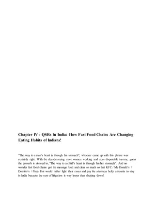 Chapter IV : QSRs In India: How Fast Food Chains Are Changing
Eating Habits of Indians!
“The way to a man’s heart is through his stomach”, whoever came up with this phrase was
certainly right. With the decade seeing more women working and more disposable income, guess
the proverb is skewed to, “The way to a child’s heart is through his/her stomach”. And no
wonder fast food chains got the message loud and clear so much so that KFC / Mc Donald’s /
Domino’s / Pizza Hut would rather fight their cases and pay the attorneys hefty amounts to stay
in India because the cost of litigation is way lesser than shutting down!
 