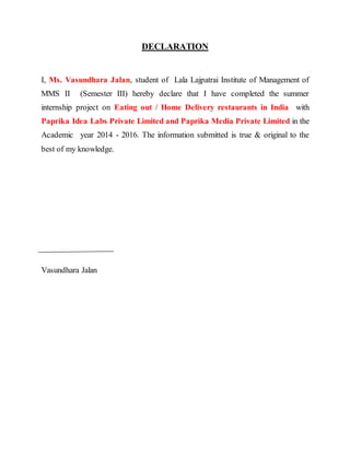 DECLARATION
I, Ms. Vasundhara Jalan, student of Lala Lajpatrai Institute of Management of
MMS II (Semester III) hereby declare that I have completed the summer
internship project on Eating out / Home Delivery restaurants in India with
Paprika Idea Labs Private Limited and Paprika Media Private Limited in the
Academic year 2014 - 2016. The information submitted is true & original to the
best of my knowledge.
Vasundhara Jalan
 