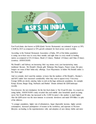 Fast Food chains also known as QSR (Quick Service Restaurants) are estimated to grow at 30%
CAGR by 2015 as compared to 10% growth estimated for food service sector in India.
According to the National Restaurant Association of India, 50% of the Indian population
is eating out at least once in every three months and eight times in every month in bustling
metros as compared to US (14 times), Brazil (11 times), Thailand (10 times) and China (9 times).
(courtesy: ASSOCHAM)
Mc Donald’s and Subway are increasing their veg menus every year incorporating many
traditional flavours. Mc Donald’s Masala grill, Maharaja Mac burgers, Paneer wraps, Mc spicy
burgers are some of their India-only offerings. Even Mayonnaise in Indian Mc Donald outlets is
free from eggs!
And we certainly don’t need the statistics to know that the numbers of Mc Donald’s, Domino’s
and KFC outlets have increased considerably when they start to appear every 5 km away.
Foreign QSRs are slowly entering India to cash on the huge adolescent population, for example
Krispy Kreme, Burger King, Starbucks and Dunkin’ Donuts debuted the QSR landscape
recently.
Now however, the new destination for the fast food chains is Tier II and III cities. In a report on
eating habits, ASSOCHAM’s study revealed that each middle class household spend on eating
out in Tier II and III cities has increased to Rs. 5,200! In metro’s this number is much higher.
Also the QSR sector was the most immune to economic slowdown and made $50 billion in spite
of the inflation.
“A younger population, higher rate of urbanization, larger disposable incomes, higher protein
consumption, increased participation of women in the workforce, and exposure to Western
lifestyles are leading to the experimentation with, and adoption of, new dietary habits and more
 