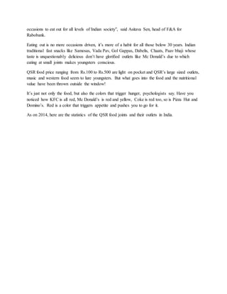 occasions to eat out for all levels of Indian society”, said Asitava Sen, head of F&A for
Rabobank.
Eating out is no more occasions driven, it’s more of a habit for all those below 30 years. Indian
traditional fast snacks like Samosas, Vada Pav, Gol Gappas, Dabelis, Chaats, Paav bhaji whose
taste is unquestionably delicious don’t have glorified outlets like Mc Donald’s due to which
eating at small joints makes youngsters conscious.
QSR food price ranging from Rs.100 to Rs.500 are light on pocket and QSR’s large sized outlets,
music and western food seem to lure youngsters. But what goes into the food and the nutritional
value have been thrown outside the window!
It’s just not only the food, but also the colors that trigger hunger, psychologists say. Have you
noticed how KFC is all red, Mc Donald’s is red and yellow, Coke is red too, so is Pizza Hut and
Domino’s. Red is a color that triggers appetite and pushes you to go for it.
As on 2014, here are the statistics of the QSR food joints and their outlets in India.
 