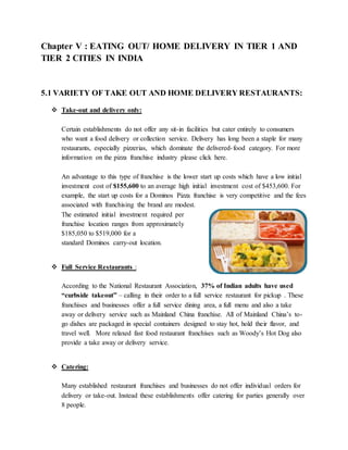 Chapter V : EATING OUT/ HOME DELIVERY IN TIER 1 AND
TIER 2 CITIES IN INDIA
5.1 VARIETY OF TAKE OUT AND HOME DELIVERY RESTAURANTS:
 Take-out and delivery only:
Certain establishments do not offer any sit-in facilities but cater entirely to consumers
who want a food delivery or collection service. Delivery has long been a staple for many
restaurants, especially pizzerias, which dominate the delivered-food category. For more
information on the pizza franchise industry please click here.
An advantage to this type of franchise is the lower start up costs which have a low initial
investment cost of $155,600 to an average high initial investment cost of $453,600. For
example, the start up costs for a Dominos Pizza franchise is very competitive and the fees
associated with franchising the brand are modest.
The estimated initial investment required per
franchise location ranges from approximately
$185,050 to $519,000 for a
standard Dominos carry-out location.
 Full Service Restaurants :
According to the National Restaurant Association, 37% of Indian adults have used
“curbside takeout” – calling in their order to a full service restaurant for pickup . These
franchises and businesses offer a full service dining area, a full menu and also a take
away or delivery service such as Mainland China franchise. All of Mainland China’s to-
go dishes are packaged in special containers designed to stay hot, hold their flavor, and
travel well. More relaxed fast food restaurant franchises such as Woody’s Hot Dog also
provide a take away or delivery service.
 Catering:
Many established restaurant franchises and businesses do not offer individual orders for
delivery or take-out. Instead these establishments offer catering for parties generally over
8 people.
 