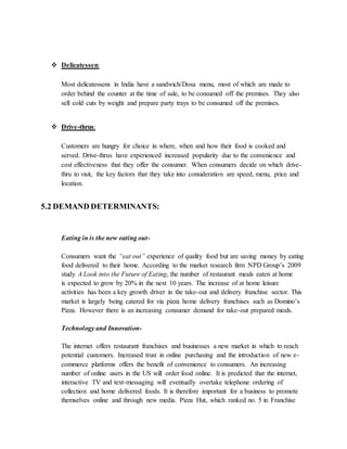  Delicatessen:
Most delicatessens in India have a sandwich/Dosa menu, most of which are made to
order behind the counter at the time of sale, to be consumed off the premises. They also
sell cold cuts by weight and prepare party trays to be consumed off the premises.
 Drive-thrus:
Customers are hungry for choice in where, when and how their food is cooked and
served. Drive-thrus have experienced increased popularity due to the convenience and
cost effectiveness that they offer the consumer. When consumers decide on which drive-
thru to visit, the key factors that they take into consideration are speed, menu, price and
location.
5.2 DEMAND DETERMINANTS:
Eating in is the new eating out-
Consumers want the “eat out” experience of quality food but are saving money by eating
food delivered to their home. According to the market research firm NPD Group’s 2009
study A Look into the Future of Eating, the number of restaurant meals eaten at home
is expected to grow by 20% in the next 10 years. The increase of at home leisure
activities has been a key growth driver in the take-out and delivery franchise sector. This
market is largely being catered for via pizza home delivery franchises such as Domino’s
Pizza. However there is an increasing consumer demand for take-out prepared meals.
Technology and Innovation-
The internet offers restaurant franchises and businesses a new market in which to reach
potential customers. Increased trust in online purchasing and the introduction of new e-
commerce platforms offers the benefit of convenience to consumers. An increasing
number of online users in the US will order food online. It is predicted that the internet,
interactive TV and text-messaging will eventually overtake telephone ordering of
collection and home delivered foods. It is therefore important for a business to promote
themselves online and through new media. Pizza Hut, which ranked no. 5 in Franchise
 