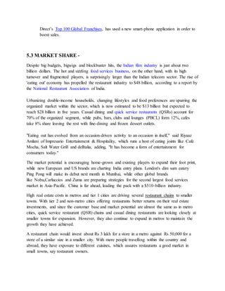 Direct’s Top 100 Global Franchises, has used a new smart-phone application in order to
boost sales.
5.3 MARKET SHARE -
Despite big budgets, bigwigs and blockbuster hits, the Indian film industry is just about two
billion dollars. The hot and sizzling food services business, on the other hand, with its high
turnover and fragmented players, is surprisingly larger than the Indian telecom sector. The rise of
'eating out' economy has propelled the restaurant industry to $48 billion, according to a report by
the National Restaurant Association of India.
Urbanizing double-income households, changing lifestyles and food preferences are spurring the
organized market within the sector, which is now estimated to be $13 billion but expected to
reach $28 billion in five years. Casual dining and quick service restaurants (QSRs) account for
70% of the organized segment, while pubs, bars, clubs and lounges (PBCL) form 12%, cafes
take 8% share leaving the rest with fine-dining and frozen dessert outlets.
"Eating out has evolved from an occasion-driven activity to an occasion in itself," said Riyaaz
Amlani of Impresario Entertainment & Hospitality, which runs a host of eating joints like Cafe
Mocha, Salt Water Grill and delItalia, adding, "It has become a form of entertainment for
consumers today."
The market potential is encouraging home-grown and existing players to expand their foot print,
while new European and US brands are charting India entry plans. London's dim sum eatery
Ping Pong will make its debut next month in Mumbai, while other global brands
like Nobu,Carluccios and Zuma are preparing strategies for the second largest food services
market in Asia-Pacific. China is far ahead, leading the pack with a $510-billion industry.
High real estate costs in metros and tier 1 cities are driving several restaurant chains to smaller
towns. With tier 2 and non-metro cities offering restaurants better returns on their real estate
investments, and since the customer base and market potential are almost the same as in metro
cities, quick service restaurant (QSR) chains and casual dining restaurants are looking closely at
smaller towns for expansion. However, they also continue to expand in metros to maintain the
growth they have achieved.
A restaurant chain would invest about Rs 3 lakh for a store in a metro against Rs 50,000 for a
store of a similar size in a smaller city. With more people travelling within the country and
abroad, they have exposure to different cuisines, which assures restaurants a good market in
small towns, say restaurant owners.
 