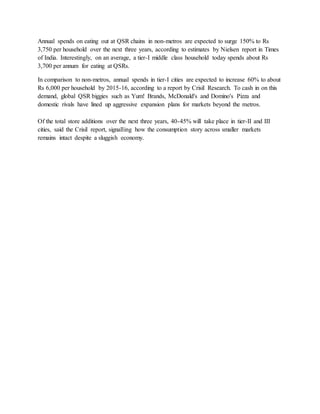 Annual spends on eating out at QSR chains in non-metros are expected to surge 150% to Rs
3,750 per household over the next three years, according to estimates by Nielsen report in Times
of India. Interestingly, on an average, a tier-I middle class household today spends about Rs
3,700 per annum for eating at QSRs.
In comparison to non-metros, annual spends in tier-I cities are expected to increase 60% to about
Rs 6,000 per household by 2015-16, according to a report by Crisil Research. To cash in on this
demand, global QSR biggies such as Yum! Brands, McDonald's and Domino's Pizza and
domestic rivals have lined up aggressive expansion plans for markets beyond the metros.
Of the total store additions over the next three years, 40-45% will take place in tier-II and III
cities, said the Crisil report, signalling how the consumption story across smaller markets
remains intact despite a sluggish economy.
 
