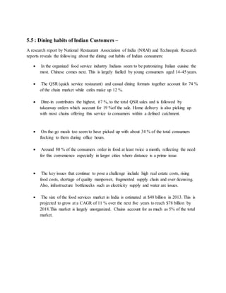 5.5 : Dining habits of Indian Customers –
A research report by National Restaurant Association of India (NRAI) and Technopak Research
reports reveals the following about the dining out habits of Indian consumers:
 In the organized food service industry Indians seem to be patronizing Italian cuisine the
most. Chinese comes next. This is largely fuelled by young consumers aged 14-45 years.
 The QSR (quick service restaurant) and casual dining formats together account for 74 %
of the chain market while cafes make up 12 %.
 Dine-in contributes the highest, 67 %, to the total QSR sales and is followed by
takeaway orders which account for 19 %of the sale. Home delivery is also picking up
with most chains offering this service to consumers within a defined catchment.
 On-the-go meals too seem to have picked up with about 34 % of the total consumers
flocking to them during office hours.
 Around 80 % of the consumers order in food at least twice a month, reflecting the need
for this convenience especially in larger cities where distance is a prime issue.
 The key issues that continue to pose a challenge include high real estate costs, rising
food costs, shortage of quality manpower, fragmented supply chain and over-licensing.
Also, infrastructure bottlenecks such as electricity supply and water are issues.
 The size of the food services market in India is estimated at $48 billion in 2013. This is
projected to grow at a CAGR of 11 % over the next five years to reach $78 billion by
2018.This market is largely unorganized. Chains account for as much as 5% of the total
market.
 