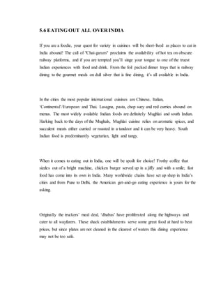5.6 EATING OUT ALL OVER INDIA
If you are a foodie, your quest for variety in cuisines will be short-lived as places to eat in
India abound! The call of "Chai-garam" proclaims the availability of hot tea on obscure
railway platforms, and if you are tempted you’ll singe your tongue to one of the truest
Indian experiences with food and drink. From the foil packed dinner trays that is railway
dining to the gourmet meals on dull silver that is fine dining, it’s all available in India.
In the cities the most popular international cuisines are Chinese, Italian,
‘Continental’/European and Thai. Lasagna, pasta, chop suey and red curries abound on
menus. The most widely available Indian foods are definitely Mughlai and south Indian.
Harking back to the days of the Mughals, Mughlai cuisine relies on aromatic spices, and
succulent meats either curried or roasted in a tandoor and it can be very heavy. South
Indian food is predominantly vegetarian, light and tangy.
When it comes to eating out in India, one will be spoilt for choice! Frothy coffee that
sizzles out of a bright machine, chicken burger served up in a jiffy and with a smile; fast
food has come into its own in India. Many worldwide chains have set up shop in India’s
cities and from Pune to Delhi, the American get-and-go eating experience is yours for the
asking.
Originally the truckers’ meal deal, ‘dhabas’ have proliferated along the highways and
cater to all wayfarers. These shack establishments serve some great food at hard to beat
prices, but since plates are not cleaned in the clearest of waters this dining experience
may not be too safe.
 