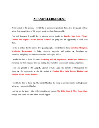 ACKNOWLEDGEMENT
At the outset of this project, I would like to express my profound thanks to a few people without
whose help, completion of this project would not have been possible.
First and foremost, I would like to express sincere thanks to Paprika Idea Labs Private
Limited and Paprika Media Private Limited for giving me this opportunity to work with
them.
The list is endless but to name a few special people, I would like to thank Karishma Manglani,
Marketing Department for being extremely supportive and guiding me throughout my
internship and giving me constant motivation and expert advice.
I would also like to thank the entire Marketing and HR department, Ashwin and Akshata for
providing me their precious time and making this internship a successful learning experience.
I am very grateful to Dr. Angadi, Director of Lala Lajpat Rai Institute of Management, for
giving me the opportunity to do this project in Paprika Idea Labs Private Limited and
Paprika Media Private Limited.
I would also like to thank Dr. M. Gowri Shankar for being an excellent mentor and helping me
whenever I approached him/her.
Last but not the least; I take pride in thanking my parents Mr. Dilip Jalan & Mrs. Sonu Jalan,
siblings and friends for their much valued support.
 