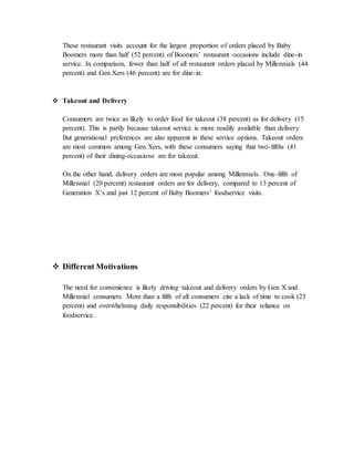 These restaurant visits account for the largest proportion of orders placed by Baby
Boomers more than half (52 percent) of Boomers’ restaurant occasions include dine-in
service. In comparison, fewer than half of all restaurant orders placed by Millennials (44
percent) and Gen Xers (46 percent) are for dine-in.
 Takeout and Delivery
Consumers are twice as likely to order food for takeout (38 percent) as for delivery (15
percent). This is partly because takeout service is more readily available than delivery.
But generational preferences are also apparent in these service options. Takeout orders
are most common among Gen Xers, with these consumers saying that two-fifths (41
percent) of their dining-occasions are for takeout.
On the other hand, delivery orders are most popular among Millennials. One-fifth of
Millennial (20 percent) restaurant orders are for delivery, compared to 13 percent of
Generation X’s and just 12 percent of Baby Boomers’ foodservice visits.
 Different Motivations
The need for convenience is likely driving takeout and delivery orders by Gen X and
Millennial consumers. More than a fifth of all consumers cite a lack of time to cook (23
percent) and overwhelming daily responsibilities (22 percent) for their reliance on
foodservice.
 