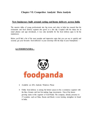 Chapter VI: Competitor Analysis/ Data Analysis
New businesses built around eating out/home delivery across India
The massive influx of young professionals into big towns and cities in India has ensured that the
restaurants and food delivery segment also grows at a fair clip. Coupled with the sharp rise in
smart phones and app downloads, it was only inevitable for the food delivery apps to hit the
mainstream.
Below you’ll find a list of the most popular and impressive apps that you can use to quickly and
securely get your favourite food delivered to your doorstep with the help of your Smartphone -
6.1 FOOD PANDA –
 Available on: iOS, Android, Windows Phone
 Online food delivery is among the hottest spaces in the e-commerce segment with
the likes Zomato and Just Eat making huge investments. One of the fastest
growing name in this segment is Food Panda. The company, already presence in
27 countries such as China, Russia and Brazil, is now looking strengthen its brand
in India.
 