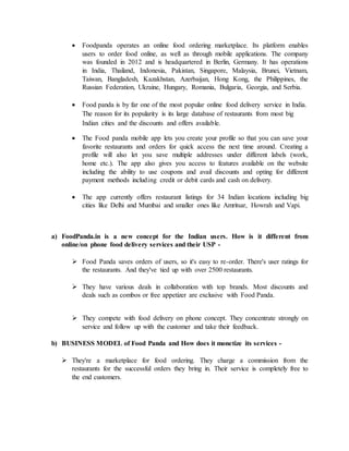  Foodpanda operates an online food ordering marketplace. Its platform enables
users to order food online, as well as through mobile applications. The company
was founded in 2012 and is headquartered in Berlin, Germany. It has operations
in India, Thailand, Indonesia, Pakistan, Singapore, Malaysia, Brunei, Vietnam,
Taiwan, Bangladesh, Kazakhstan, Azerbaijan, Hong Kong, the Philippines, the
Russian Federation, Ukraine, Hungary, Romania, Bulgaria, Georgia, and Serbia.
 Food panda is by far one of the most popular online food delivery service in India.
The reason for its popularity is its large database of restaurants from most big
Indian cities and the discounts and offers available.
 The Food panda mobile app lets you create your profile so that you can save your
favorite restaurants and orders for quick access the next time around. Creating a
profile will also let you save multiple addresses under different labels (work,
home etc.). The app also gives you access to features available on the website
including the ability to use coupons and avail discounts and opting for different
payment methods including credit or debit cards and cash on delivery.
 The app currently offers restaurant listings for 34 Indian locations including big
cities like Delhi and Mumbai and smaller ones like Amritsar, Howrah and Vapi.
a) FoodPanda.in is a new concept for the Indian users. How is it different from
online/on phone food delivery services and their USP -
 Food Panda saves orders of users, so it's easy to re-order. There's user ratings for
the restaurants. And they've tied up with over 2500 restaurants.
 They have various deals in collaboration with top brands. Most discounts and
deals such as combos or free appetizer are exclusive with Food Panda.
 They compete with food delivery on phone concept. They concentrate strongly on
service and follow up with the customer and take their feedback.
b) BUSINESS MODEL of Food Panda and How does it monetize its services -
 They're a marketplace for food ordering. They charge a commission from the
restaurants for the successful orders they bring in. Their service is completely free to
the end customers.
 