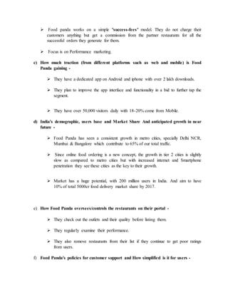  Food panda works on a simple "success-fees" model. They do not charge their
customers anything but get a commission from the partner restaurants for all the
successful orders they generate for them.
 Focus is on Performance marketing.
c) How much traction (from different platforms such as web and mobile) is Food
Panda gaining -
 They have a dedicated app on Android and iphone with over 2 lakh downloads.
 They plan to improve the app interface and functionality in a bid to further tap the
segment.
 They have over 50,000 visitors daily with 18-20% come from Mobile.
d) India's demographic, users base and Market Share And anticipated growth in near
future -
 Food Panda has seen a consistent growth in metro cities, specially Delhi NCR,
Mumbai & Bangalore which contribute to 65% of our total traffic.
 Since online food ordering is a new concept, the growth in tier 2 cities is slightly
slow as compared to metro cities but with increased internet and Smartphone
penetration they see these cities as the key to their growth.
 Market has a huge potential, with 200 million users in India. And aim to have
10% of total 5000cr food delivery market share by 2017.
e) How Food Panda oversees/controls the restaurants on their portal -
 They check out the outlets and their quality before listing them.
 They regularly examine their performance.
 They also remove restaurants from their list if they continue to get poor ratings
from users.
f) Food Panda's policies for customer support and How simplified is it for users -
 
