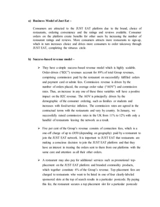a) Business Model of Just Eat –
Consumers are attracted to the JUST EAT platform due to the brand, choice of
restaurants, ordering convenience and the ratings and reviews available. Consumer
orders on the platform create benefits for other users by increasing the number of
restaurant ratings and reviews. More consumers attracts more restaurants to sign-up,
which in turn increases choice and drives more consumers to order takeaway through
JUST EAT, completing the virtuous circle.
b) Success-based revenue model –
 They have a simple success-based revenue model which is highly scalable.
Order-driven (“B2C”) revenues account for 89% of total Group revenues,
comprising commission paid by the restaurant on successfully fulfilled orders
and payment card or admin fees. Commission revenue is driven by the
number of orders placed, the average order value (“AOV”) and commission
rates. Thus, an increase in any one of these three variables will have a positive
impact on the B2C revenue. The AOV is principally driven by the
demographic of the consumer ordering, such as families or students and
increases with food/service inflation. The commission rates are agreed in the
contractual terms with the restaurants and vary by country. In January, we
successfully raised commission rates in the UK from 11% to 12% with only a
handful of restaurants leaving the network as a result.
 Five per cent of the Group’s revenue consists of connection fees, which is a
one-off charge of up to £850 (depending on geography) paid by a restaurant to
join the JUST EAT network. It is important to JUST EAT that restaurants are
making a conscious decision to join the JUST EAT platform and that they
have an interest in treating the orders sent to them from our platforms with the
same care and attention as all their other orders.
 A restaurant may also pay for additional services such as promotional top-
placement on the JUST EAT platform and branded commodity products,
which together constitute 6% of the Group’s revenue. Top-placement fees are
charged to restaurants who want to be listed in one of four clearly-labeled
sponsored slots at the top of search results in a particular postcode. By paying
this fee, the restaurant secures a top placement slot for a particular postcode
 