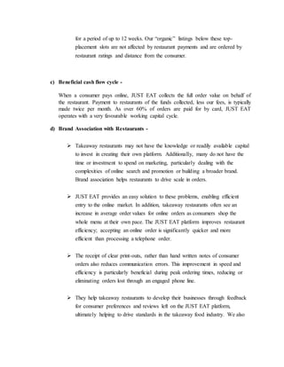 for a period of up to 12 weeks. Our “organic” listings below these top-
placement slots are not affected by restaurant payments and are ordered by
restaurant ratings and distance from the consumer.
c) Beneficial cash flow cycle -
When a consumer pays online, JUST EAT collects the full order value on behalf of
the restaurant. Payment to restaurants of the funds collected, less our fees, is typically
made twice per month. As over 60% of orders are paid for by card, JUST EAT
operates with a very favourable working capital cycle.
d) Brand Association with Restaurants -
 Takeaway restaurants may not have the knowledge or readily available capital
to invest in creating their own platform. Additionally, many do not have the
time or investment to spend on marketing, particularly dealing with the
complexities of online search and promotion or building a broader brand.
Brand association helps restaurants to drive scale in orders.
 JUST EAT provides an easy solution to these problems, enabling efficient
entry to the online market. In addition, takeaway restaurants often see an
increase in average order values for online orders as consumers shop the
whole menu at their own pace. The JUST EAT platform improves restaurant
efficiency; accepting an online order is significantly quicker and more
efficient than processing a telephone order.
 The receipt of clear print-outs, rather than hand written notes of consumer
orders also reduces communication errors. This improvement in speed and
efficiency is particularly beneficial during peak ordering times, reducing or
eliminating orders lost through an engaged phone line.
 They help takeaway restaurants to develop their businesses through feedback
for consumer preferences and reviews left on the JUST EAT platform,
ultimately helping to drive standards in the takeaway food industry. We also
 