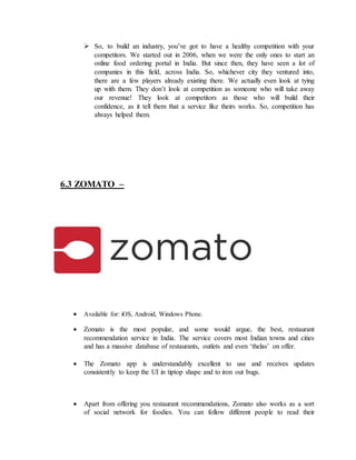  So, to build an industry, you’ve got to have a healthy competition with your
competitors. We started out in 2006, when we were the only ones to start an
online food ordering portal in India. But since then, they have seen a lot of
companies in this field, across India. So, whichever city they ventured into,
there are a few players already existing there. We actually even look at tying
up with them. They don’t look at competition as someone who will take away
our revenue! They look at competitors as those who will build their
confidence, as it tell them that a service like theirs works. So, competition has
always helped them.
6.3 ZOMATO –
 Available for: iOS, Android, Windows Phone.
 Zomato is the most popular, and some would argue, the best, restaurant
recommendation service in India. The service covers most Indian towns and cities
and has a massive database of restaurants, outlets and even ‘thelas’ on offer.
 The Zomato app is understandably excellent to use and receives updates
consistently to keep the UI in tiptop shape and to iron out bugs.
 Apart from offering you restaurant recommendations, Zomato also works as a sort
of social network for foodies. You can follow different people to read their
 