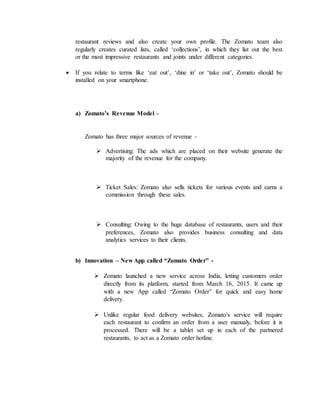 restaurant reviews and also create your own profile. The Zomato team also
regularly creates curated lists, called ‘collections’, in which they list out the best
or the most impressive restaurants and joints under different categories.
 If you relate to terms like ‘eat out’, ‘dine in’ or ‘take out’, Zomato should be
installed on your smartphone.
a) Zomato’s Revenue Model –
Zomato has three major sources of revenue -
 Advertising: The ads which are placed on their website generate the
majority of the revenue for the company.
 Ticket Sales: Zomato also sells tickets for various events and earns a
commission through these sales.
 Consulting: Owing to the huge database of restaurants, users and their
preferences, Zomato also provides business consulting and data
analytics services to their clients.
b) Innovation – New App called “Zomato Order” -
 Zomato launched a new service across India, letting customers order
directly from its platform, started from March 16, 2015. It came up
with a new App called “Zomato Order” for quick and easy home
delivery.
 Unlike regular food delivery websites, Zomato's service will require
each restaurant to confirm an order from a user manualy, before it is
processed. There will be a tablet set up in each of the partnered
restaurants, to act as a Zomato order hotline.
 