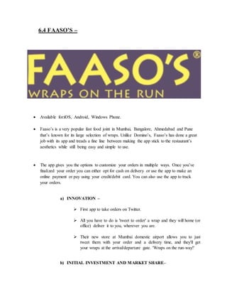 6.4 FAASO’S –
 Available for:iOS, Android, Windows Phone.
 Faaso’s is a very popular fast food joint in Mumbai, Bangalore, Ahmedabad and Pune
that’s known for its large selection of wraps. Unlike Domino’s, Faaso’s has done a great
job with its app and treads a fine line between making the app stick to the restaurant’s
aesthetics while still being easy and simple to use.
 The app gives you the options to customize your orders in multiple ways. Once you’ve
finalized your order you can either opt for cash on delivery or use the app to make an
online payment or pay using your credit/debit card. You can also use the app to track
your orders.
a) INNOVATION –
 First app to take orders on Twitter.
 All you have to do is 'tweet to order' a wrap and they will home (or
office) deliver it to you, wherever you are.
 Their new store at Mumbai domestic airport allows you to just
tweet them with your order and a delivery time, and they'll get
your wraps at the arrival/departure gate. 'Wraps on the run-way!'
b) INITIAL INVESTMENT AND MARKET SHARE–
 