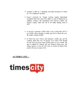  Founded in 2004 by 3 individulas with initial investment of 8 lakhs
for 1 air conditioned restaurant.
 Faaso’s (Acronym for “Fanatic Activism Against Substandard
Occidental Shit”) had raised $20 million in series B funding led by
LightBox Ventures with participation from Innoven Capital, and
Sequoia Capital, which also led its $8 million funding round in
2011.
 At present, it generates 10,000 orders a day. In December 2014, it
got 20,000 orders through its mobile app and by March this year,
the number touched 80,000.
 In March last year, Faaso’s had launched a mobile app, and the
company claims that over 70 percent of its orders come through
the app and it processes about 50,000 orders on it in a month. The
app is available for Android, iOS and Windows Phone users. The
startup expects to cross Rs 100 crore in revenue by March 2016
and Rs 450 crore in march 2018.
6.5 TIMES CITY –
 