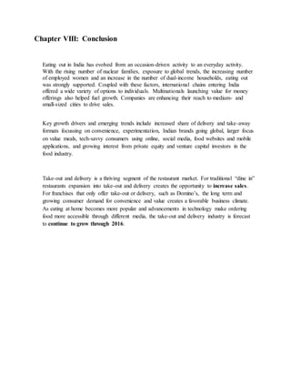 Chapter VIII: Conclusion
Eating out in India has evolved from an occasion-driven activity to an everyday activity.
With the rising number of nuclear families, exposure to global trends, the increasing number
of employed women and an increase in the number of dual-income households, eating out
was strongly supported. Coupled with these factors, international chains entering India
offered a wide variety of options to individuals. Multinationals launching value for money
offerings also helped fuel growth. Companies are enhancing their reach to medium- and
small-sized cities to drive sales.
Key growth drivers and emerging trends include increased share of delivery and take-away
formats focussing on convenience, experimentation, Indian brands going global, larger focus
on value meals, tech-savvy consumers using online, social media, food websites and mobile
applications, and growing interest from private equity and venture capital investors in the
food industry.
Take-out and delivery is a thriving segment of the restaurant market. For traditional “dine in”
restaurants expansion into take-out and delivery creates the opportunity to increase sales.
For franchises that only offer take-out or delivery, such as Domino’s, the long term and
growing consumer demand for convenience and value creates a favorable business climate.
As eating at home becomes more popular and advancements in technology make ordering
food more accessible through different media, the take-out and delivery industry is forecast
to continue to grow through 2016.
 